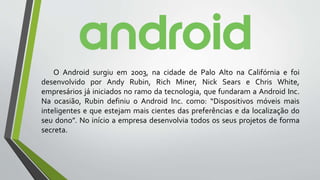 O Android surgiu em 2003, na cidade de Palo Alto na Califórnia e foi
desenvolvido por Andy Rubin, Rich Miner, Nick Sears e Chris White,
empresários já iniciados no ramo da tecnologia, que fundaram a Android Inc.
Na ocasião, Rubin definiu o Android Inc. como: “Dispositivos móveis mais
inteligentes e que estejam mais cientes das preferências e da localização do
seu dono”. No início a empresa desenvolvia todos os seus projetos de forma
secreta.
 