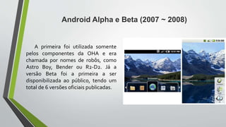 A primeira foi utilizada somente
pelos componentes da OHA e era
chamada por nomes de robôs, como
Astro Boy, Bender ou R2-D2. Já a
versão Beta foi a primeira a ser
disponibilizada ao público, tendo um
total de 6 versões oficiais publicadas.
Android Alpha e Beta (2007 ~ 2008)
 