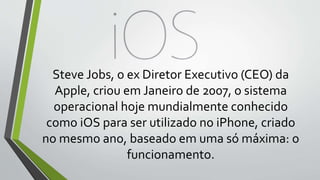 Steve Jobs, o ex Diretor Executivo (CEO) da
Apple, criou em Janeiro de 2007, o sistema
operacional hoje mundialmente conhecido
como iOS para ser utilizado no iPhone, criado
no mesmo ano, baseado em uma só máxima: o
funcionamento.
 