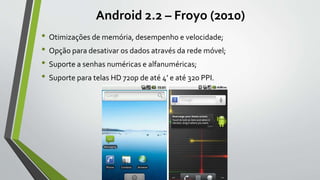 Android 2.2 – Froyo (2010)
• Otimizações de memória, desempenho e velocidade;
• Opção para desativar os dados através da rede móvel;
• Suporte a senhas numéricas e alfanuméricas;
• Suporte para telas HD 720p de até 4’ e até 320 PPI.
 