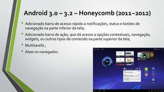 Android 3.0 – 3.2 – Honeycomb (2011~2012)
• Adicionado barra de acesso rápido a notificações, status e botões de
navegação na parte inferior da tela;
• Adicionado barra de ação, que dá acesso a opções contextuais, navegação,
widgets, ou outros tipos de conteúdo na parte superior da tela;
• Multitarefa ;
• Abas no navegador;
 