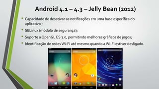 Android 4.1 – 4.3 – Jelly Bean (2012)
• Capacidade de desativar as notificações em uma base específica do
aplicativo ;
• SELinux (módulo de segurança);
• Suporte a OpenGL ES 3.0, permitindo melhores gráficos de jogos;
• Identificação de redesWi-Fi até mesmo quando aWi-Fi estiver desligado.
 