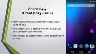 Android 4.4
KitKat (2013 ~ 2014)
• Interface repensada com elementos brancos ao
invés de azul;
• Otimizações para o desempenho em dispositivos
com características inferiores;
• Mais opções de acessibilidade, como estatísticas de
bateria.
 