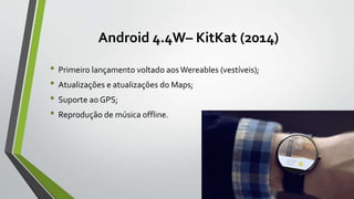 Android 4.4W– KitKat (2014)
• Primeiro lançamento voltado aosWereables (vestíveis);
• Atualizações e atualizações do Maps;
• Suporte ao GPS;
• Reprodução de música offline.
 