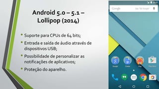 Android 5.0 – 5.1 –
Lollipop (2014)
• Suporte para CPUs de 64 bits;
• Entrada e saída de áudio através de
dispositivos USB;
• Possibilidade de personalizar as
notificações de aplicativos;
• Proteção do aparelho.
 