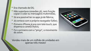 • Era chamado de OS;
• Não suportava conexões 3G, nem função
copiar e colar ou mensagens multimídias;
• Só era possível ter os apps já de fábrica;
• Já contava com o próprio navegador Safari;
• Primeiro iPhone já era com tela touch, que
dispensa a caneta Stylus;
• Foi o primeiro com a “pinça”, o movimento
do zoom.
Vendeu mais de um milhão de unidades em
apenas três meses!
 