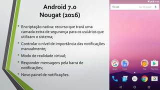 Android 7.0
Nougat (2016)
• Encriptação nativa: recurso que trará uma
camada extra de segurança para os usúários que
utilizam o sistema;
• Controlar o nível de importância das notificações
manualmente;
• Modo de realidade virtual;
• Responder mensagens pela barra de
notificações;
• Novo painel de notificações.
 