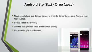 Android 8.0 (8.1) - Oreo (2017)
• Nova arquitetura que deixa o desenvolvimento de hardware para Android mais
fácil e veloz ;
• Boot 2 vezes mais veloz;
• Limites aos apps rodando em segundo plano;
• Sistema Google Play Protect.
 