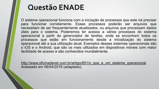 Questão ENADE
O sistema operacional funciona com a iniciação de processos que este irá precisar
para funcionar corretamente. Esses processos poderão ser arquivos que
necessitam de ser frequentemente atualizados, ou arquivos que processam dados
úteis para o sistema. Poderemos ter acesso a vários processos do sistema
operacional a partir do gerenciador de tarefas, onde se encontram todos os
processos que estão em funcionamento desde a inicialização do sistema
operacional até a sua utilização atual. Exemplos desses sistemas operacionais são
o iOS e o Android, que são os mais utilizados em dispositivos móveis com maior
facilidade de acesso e são conhecidos mundialmente.
http://www.oficinadanet.com.br/artigo/851/o_que_e_um_sistema_operacional.
Acessado em 06/04/2018 (adaptado).
 