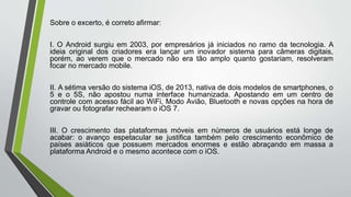 Sobre o excerto, é correto afirmar:
I. O Android surgiu em 2003, por empresários já iniciados no ramo da tecnologia. A
ideia original dos criadores era lançar um inovador sistema para câmeras digitais,
porém, ao verem que o mercado não era tão amplo quanto gostariam, resolveram
focar no mercado mobile.
II. A sétima versão do sistema iOS, de 2013, nativa de dois modelos de smartphones, o
5 e o 5S, não apostou numa interface humanizada. Apostando em um centro de
controle com acesso fácil ao WiFi, Modo Avião, Bluetooth e novas opções na hora de
gravar ou fotografar rechearam o iOS 7.
III. O crescimento das plataformas móveis em números de usuários está longe de
acabar: o avanço espetacular se justifica também pelo crescimento econômico de
países asiáticos que possuem mercados enormes e estão abraçando em massa a
plataforma Android e o mesmo acontece com o iOS.
 