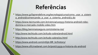 Referências
• https://www.gcfaprendelivre.org/tecnologia/curso/como_usar_o_sistem
a_android/comencando_a_usar_o_sistema_android/2.do
• https://www.tecmundo.com.br/ciencia/120933-historia-android-robo-
domina-o-mercado-mobile-video.htm
• https://blog.bemmaisseguro.com/sistema-ios/
• http://www.techtudo.com.br/tudo-sobre/android.html
• http://www.techtudo.com.br/tudo-sobre/ios.html
• https://www.android.com/intl/pt-BR_br/history/
• https://www.oficinadanet.com.br/post/13939-a-historia-do-android
 