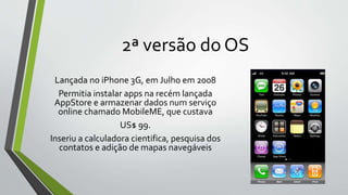 2ª versão do OS
Lançada no iPhone 3G, em Julho em 2008
Permitia instalar apps na recém lançada
AppStore e armazenar dados num serviço
online chamado MobileME, que custava
US$ 99.
Inseriu a calculadora cientifica, pesquisa dos
contatos e adição de mapas navegáveis
 