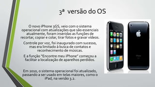 3ª versão do OS
O novo iPhone 3GS, veio com o sistema
operacional com atualizações que são essenciais
atualmente, foram inseridas as funções de
recortar, copiar e colar, tirar fotos e gravar vídeos.
Controle por voz, foi inaugurado com sucesso,
mas era limitado à busca de contatos e
reconhecimento de músicas.
E a função “Encontre meu iPhone” começou a
facilitar a localização de aparelhos perdidos.
Em 2010, o sistema operacional foi atualizado,
passando a ser usado em telas maiores, como o
iPad, na versão 3.2.
 