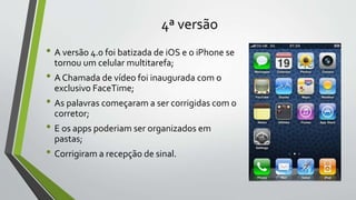 4ª versão
• A versão 4.0 foi batizada de iOS e o iPhone se
tornou um celular multitarefa;
• A Chamada de vídeo foi inaugurada com o
exclusivo FaceTime;
• As palavras começaram a ser corrigidas com o
corretor;
• E os apps poderiam ser organizados em
pastas;
• Corrigiram a recepção de sinal.
 