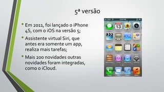 5ª versão
• Em 2011, foi lançado o iPhone
4S, com o iOS na versão 5;
• Assistente virtual Siri, que
antes era somente um app,
realiza mais tarefas;
• Mais 200 novidades outras
novidades foram integradas,
como o iCloud.
 