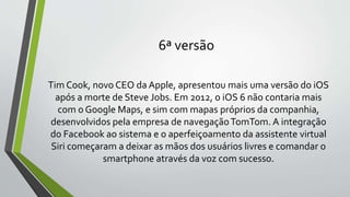 6ª versão
Tim Cook, novo CEO da Apple, apresentou mais uma versão do iOS
após a morte de Steve Jobs. Em 2012, o iOS 6 não contaria mais
com o Google Maps, e sim com mapas próprios da companhia,
desenvolvidos pela empresa de navegaçãoTomTom. A integração
do Facebook ao sistema e o aperfeiçoamento da assistente virtual
Siri começaram a deixar as mãos dos usuários livres e comandar o
smartphone através da voz com sucesso.
 