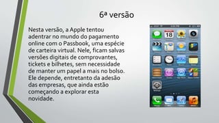 6ª versão
Nesta versão, a Apple tentou
adentrar no mundo do pagamento
online com o Passbook, uma espécie
de carteira virtual. Nele, ficam salvas
versões digitais de comprovantes,
tickets e bilhetes, sem necessidade
de manter um papel a mais no bolso.
Ele depende, entretanto da adesão
das empresas, que ainda estão
começando a explorar esta
novidade.
 