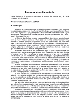 Fundamentos da Computação
Tema: Pesquisar os conceitos associados à Internet das Coisas (IoT) e a sua
influência na computação.
Ana Carolina Dedavid Ferreira – 2017/01
1. Introdução
Atualmente, observa-se que a tecnologia tem estado cada vez mais presente
na vida das pessoas a ponto transformar o ambiente que vivemos e de também fazer
parte delas. E já se sabe que podemos conectar à internet diversos dispositivos, sejam
eles simples e do cotidiano ou carros e até casas. Assim surgiu a Internet das Coisas,
ou IoT (Intermet of Things).
A Internet das Coisas consiste na possibilidade de criarmos oportunidades
entre o mundo físico e o mundo virtual, pois nos permite controlar remotamente,
através da internet, qualquer equipamento que puder conectar-se a ela. Tudo isso
pode trazer diversos benefícios, seja na melhoria de desempenho de alguns objetos,
seja em economia de tempo e dinheiro. Pode-se, por exemplo, comandar por um
simples aplicativo de celular, lâmpadas, televisão, fechaduras, alarmes e tudo mais
que pudermos conectar à internet, interligando todos.
Para toda essa conexão e controle das coisas, é preciso um hardware e um
software, que é o programa que vai controlar tudo. Eles podem ser dos mais simples
e baratos, como bem complexos e caros, conforme o que será controlado
remotamente. Um dos mais baratos e já muito utilizado pela população dos Estados
Unidos, mas ainda pouco no Brasil, é o controlador de temperatura de ambientes, que
comanda aquecedores e aparelhos de ar-condicionado. Percebe-se o aumento de
interesse de muitas pessoas em todas essas facilidades que a tecnologia pode trazer
a sua rotina.
Com o avanço da tecnologia sobre o tema da Internet das Coisas, também
surgem novas exigências do mercado e da área de desenvolvimento de softwares e
hardwares, e um fator muito importante é a conectividade, seja entre objetos e
pessoas ou entre diversos objetos e sistemas. Com isso, novos programas e sistemas
já estão sendo propostos e desenvolvidos.
A larga utilização da IoT também abre precedentes para um grande volume de
dados e informações coletadas, distribuídas e armazenadas. Nessa questão observa-
se a necessidade de avaliar assuntos de segurança da informação, incluindo o
desenvolvimento de protocolos internacionais de operacionalização sobre dados
coletados em dispositivos IoT.
Ao pesquisar sobre o tema para a elaboração desse artigo, pode-se identificar
que existem inúmeras publicações muito recentes, explorando diversas aplicações da
internet das coisas, da sua evolução como tecnologia. Muitos artigos se concentram
na questão de segurança da informação e no desenvolvimento de novos hardwares.
Para elaborar esse artigo, os autores definiram os termos e realizaram uma
pesquisa em periódicos publicados e disponibilizados online, além do acesso à livros.
Todas as publicações foram selecionadas através da busca pelas palavras-chave:
internet os things, internet das coisas, iot, computer Science, Science information. As
bases de dados selecionada para realizar a busca foi o portal de periódicos
CAPES/MEC.
 