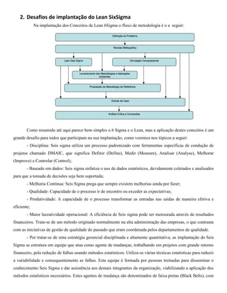 2. Desafios de implantação do Lean SixSigma
             Na implantação dos Conceitos de Lean 6Sigma o fluxo de metodologia é o a seguir:




        Como resumido até aqui parece bem simples o 6 Sigma e o Lean, mas a aplicação destes conceitos é um
grande desafio para todos que participam na sua implantação, como veremos nos tópicos a seguir:
        - Disciplina: Seis sigma utiliza um processo padronizado com ferramentas específicas de condução de
projetos chamado DMAIC, que significa Definir (Define), Medir (Measure), Analisar (Analyse), Melhorar
(Improve) e Controlar (Control);
        - Baseado em dados: Seis sigma enfatiza o uso de dados estatísticos, devidamente coletados e analisados
para que a tomada de decisões seja bem suportada;
        - Melhoria Contínua: Seis Sigma prega que sempre existem melhorias ainda por fazer;
        - Qualidade: Capacidade de o processo ir de encontro ou exceder as expectativas;
        - Produtividade: A capacidade de o processo transformar as entradas nas saídas de maneira efetiva e
eficiente;
        - Maior lucratividade operacional: A eficiência de Seis sigma pode ser mensurada através de resultados
financeiros. Trata-se de um método originado normalmente na alta administração das empresas, o que contrasta
com as iniciativas de gestão de qualidade do passado que eram coordenada pelos departamentos de qualidade.
        - Por tratar-se de uma estratégia gerencial disciplinada e altamente quantitativa, as implantação do Seis
Sigma se estrutura em equipe que atua como agente de mudanças, trabalhando em projetos com grande retorno
financeiro, pela redução de falhas usando métodos estatísticos. Utiliza-se várias técnicas estatísticas para reduzir
a variabilidade e consequentemente as falhas. Esta equipe é formada por pessoas treinadas para disseminar o
conhecimento Seis Sigma e dar assistência aos demais integrantes da organização, viabilizando a aplicação dos
métodos estatísticos necessários. Estes agentes de mudança são denominados de faixa pretas (Black Belts), com
 