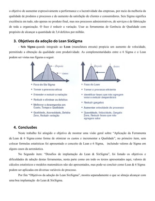 o objetivo de aumentar expressivamente a performance e a lucratividade das empresas, por meio da melhoria da
qualidade de produtos e processos e do aumento da satisfação de clientes e consumidores. Seis Sigma significa
excelência em tudo, não apenas no produto final, mas nos processos administrativos, de serviços e de fabricação
de toda a organização. O foco é reduzir a variação. Usar as ferramentas de Gerência de Qualidade com
propósito de alcançar a quantidade de 3,4 defeitos por milhão.


   3. Objetivos da adoção do Lean SixSigma
       - Seis Sigma quando integrado ao Lean (manufatura enxuta) propicia um aumento de velocidade,
permitindo a obtenção da qualidade com produtividade. As complementaridades entre o 6 Sigma e o Lean
podem ser vistas nas figuras a seguir.




   4. Conclusões
       Neste trabalho foi atingido o objetivo de mostrar uma visão geral sobre “Aplicação da Ferramenta
de Lean & 6 Sigma como forma de otimizar os custos e incrementar a Qualidade”, no primeiro item, sem
colocar formulas estatísticas foi apresentado o conceito de Lean e 6 Sigma,    incluindo valores de Sigma em
alguns casos da aeronáutica.
       No Segundo item: “Desafios de implantação do Lean & SixSigma”, foi listado os objetivos e
dificuldades de adoção destas ferramentas, nesta parte como em todo os textos apresentados aqui, valores de
cálculos estatísticos e modelos matemáticos não são apresentados, mas pode-se concluir como Lean & 6 Sigma
podem ser aplicadas em diversas variáveis do processo.
       Por fim “Objetivos da adoção do Lean SixSigma”, mostra separadamente o que se almeja alcançar com
uma boa implantação do Lean & SixSigma.
 