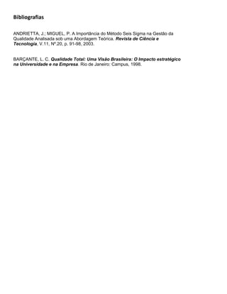Bibliografias

ANDRIETTA, J.; MIGUEL, P. A Importância do Método Seis Sigma na Gestão da
Qualidade Analisada sob uma Abordagem Teórica. Revista de Ciência e
Tecnologia, V.11, Nº.20, p. 91-98, 2003.


BARÇANTE, L. C. Qualidade Total: Uma Visão Brasileira: O Impacto estratégico
na Universidade e na Empresa. Rio de Janeiro: Campus, 1998.
 