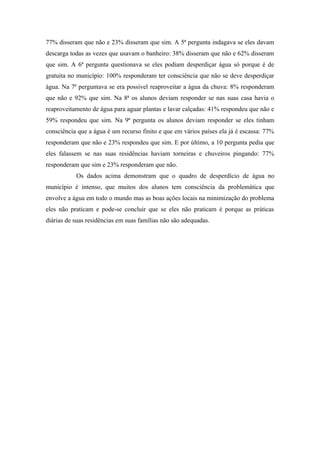 77% disseram que não e 23% disseram que sim. A 5ª pergunta indagava se eles davam
descarga todas as vezes que usavam o banheiro: 38% disseram que não e 62% disseram
que sim. A 6ª pergunta questionava se eles podiam desperdiçar água só porque é de
gratuita no município: 100% responderam ter consciência que não se deve desperdiçar
água. Na 7ª perguntava se era possível reaproveitar a água da chuva: 8% responderam
que não e 92% que sim. Na 8ª os alunos deviam responder se nas suas casa havia o
reaproveitamento de água para aguar plantas e lavar calçadas: 41% respondeu que não e
59% respondeu que sim. Na 9ª pergunta os alunos deviam responder se eles tinham
consciência que a água é um recurso finito e que em vários países ela já é escassa: 77%
responderam que não e 23% respondeu que sim. E por último, a 10 pergunta pedia que
eles falassem se nas suas residências haviam torneiras e chuveiros pingando: 77%
responderam que sim e 23% responderam que não.
Os dados acima demonstram que o quadro de desperdício de água no
município é intenso, que muitos dos alunos tem consciência da problemática que
envolve a água em todo o mundo mas as boas ações locais na minimização do problema
eles não praticam e pode-se concluir que se eles não praticam é porque as práticas
diárias de suas residências em suas famílias não são adequadas.
 
