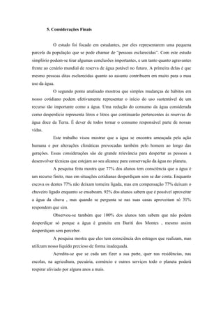 5. Considerações Finais
O estudo foi focado em estudantes, por eles representarem uma pequena
parcela da população que se pode chamar de “pessoas esclarecidas”. Com este estudo
simplório podem-se tirar algumas conclusões importantes, e um tanto quanto agravantes
frente ao cenário mundial de reserva de água potável no futuro. A primeira delas é que
mesmo pessoas ditas esclarecidas quanto ao assunto contribuem em muito para o mau
uso da água.
O segundo ponto analisado mostrou que simples mudanças de hábitos em
nosso cotidiano podem efetivamente representar o início do uso sustentável de um
recurso tão importante como a água. Uma redução do consumo da água considerada
como desperdício representa litros e litros que continuarão pertencentes às reservas de
água doce da Terra. É dever de todos tornar o consumo responsável parte de nossas
vidas.
Este trabalho visou mostrar que a água se encontra ameaçada pela ação
humana e por alterações climáticas provocadas também pelo homem ao longo das
gerações. Essas considerações são de grande relevância para despertar as pessoas a
desenvolver técnicas que estejam ao seu alcance para conservação da água no planeta.
A pesquisa feita mostra que 77% dos alunos tem consciência que a água é
um recurso finito, mas em situações cotidianas desperdiçam sem se dar conta. Enquanto
escova os dentes 77% não deixam torneira ligada, mas em compensação 77% deixam o
chuveiro ligado enquanto se ensaboam. 92% dos alunos sabem que é possível aproveitar
a água da chuva , mas quando se pergunta se nas suas casas aproveitam só 31%
respondem que sim.
Observou-se também que 100% dos alunos tem sabem que não podem
desperdiçar só porque a água é gratuita em Buriti dos Montes , mesmo assim
desperdiçam sem perceber.
A pesquisa mostra que eles tem consciência dos estragos que realizam, mas
utilizam nosso líquido precioso de forma inadequada.
Acredita-se que se cada um fizer a sua parte, quer nas residências, nas
escolas, na agricultura, pecuária, comércio e outros serviços todo o planeta poderá
respirar aliviado por alguns anos a mais.
 