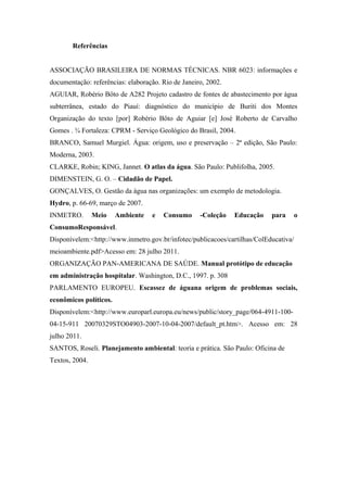 Referências
ASSOCIAÇÃO BRASILEIRA DE NORMAS TÉCNICAS. NBR 6023: informações e
documentação: referências: elaboração. Rio de Janeiro, 2002.
AGUIAR, Robério Bôto de A282 Projeto cadastro de fontes de abastecimento por água
subterrânea, estado do Piauí: diagnóstico do município de Buriti dos Montes
Organização do texto [por] Robério Bôto de Aguiar [e] José Roberto de Carvalho
Gomes . ¾ Fortaleza: CPRM - Serviço Geológico do Brasil, 2004.
BRANCO, Samuel Murgiel. Água: origem, uso e preservação – 2ª edição, São Paulo:
Moderna, 2003.
CLARKE, Robin; KING, Jannet. O atlas da água. São Paulo: Publifolha, 2005.
DIMENSTEIN, G. O. – Cidadão de Papel.
GONÇALVES, O. Gestão da água nas organizações: um exemplo de metodologia.
Hydro, p. 66-69, março de 2007.
INMETRO. Meio Ambiente e Consumo -Coleção Educação para o
ConsumoResponsável.
Disponívelem:<http://www.inmetro.gov.br/infotec/publicacoes/cartilhas/ColEducativa/
meioambiente.pdf>Acesso em: 28 julho 2011.
ORGANIZAÇÃO PAN-AMERICANA DE SAÚDE. Manual protótipo de educação
em administração hospitalar. Washington, D.C., 1997. p. 308
PARLAMENTO EUROPEU. Escassez de águana origem de problemas sociais,
econômicos políticos.
Disponívelem:<http://www.europarl.europa.eu/news/public/story_page/064-4911-100-
04-15-911 20070329STO04903-2007-10-04-2007/default_pt.htm>. Acesso em: 28
julho 2011.
SANTOS, Roseli. Planejamento ambiental: teoria e prática. São Paulo: Oficina de
Textos, 2004.
 