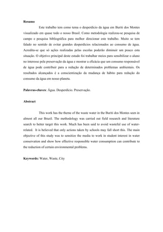 Resumo
Este trabalho tem como tema o desperdício da água em Buriti dos Montes
visualizado em quase todo o nosso Brasil. Como metodologia realizou-se pesquisa de
campo e pesquisa bibliográfica para melhor direcionar este trabalho. Muito se tem
falado no sentido de evitar grandes desperdícios relacionados ao consumo de água.
Acredita-se que só ações realizadas pelas escolas poderão diminuir um pouco esta
situação. O objetivo principal deste estudo foi trabalhar meios para sensibilizar o aluno
no interesse pela preservação da água e mostrar a eficácia que um consumo responsável
de água pode contribuir para a redução de determinados problemas ambientais. Os
resultados alcançados é a conscientização da mudança de hábito para redução do
consumo da água em nosso planeta.
Palavras-chaves: Água. Desperdício. Preservação.
Abstract
This work has the theme of the waste water in the Buriti dos Montes seen in
almost all our Brazil. The methodology was carried out field research and literature
search to better target this work. Much has been said to avoid wasteful use of water-
related. It is believed that only actions taken by schools may fall short this. The main
objective of this study was to sensitize the media to work in student interest in water
conservation and show how effective responsible water consumption can contribute to
the reduction of certain environmental problems.
Keywords: Water, Waste, City
 