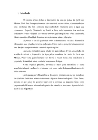 1. Introdução
O presente artigo destaca o desperdício da água na cidade de Buriti dos
Montes, Piauí. Este é um problema que vem assolando a nossa cidade, considerando que
seus habitantes não tem nenhuma responsabilidade financeira com a água que
consomem. Segundo Dimenstein no Brasil, a fonte mais importante dos sombrios
indicadores sociais é a renda. Esse fator é também agravado por itens como saneamento
básico, moradia, dificuldade de acesso aos sistemas de saúde e educação.
Já pensou se um dia quebrarem todos os banheiros da sua casa? Sua família
não poderia usar privadas, torneiras e chuveiro. E tem mais: o conserto vai demorar um
mês. Da para imaginar como e viver sem agua e esgoto?
A questão norteadora deste estudo foi: que medidas devem ser adotadas no
sentido de reduzir o desperdício da água pelos moradores da cidade de Buriti dos
Montes, Piauí? Este questionamento nos levou a buscar meios para sensibilizar a
população desta cidade sobre a redução no consumo de água.
Como objetivo principal, procurou-se meios para sensibilizar o aluno
através de ações da escola sobre o interesse pela preservação da água cuidando assim do
meio ambiente.
Após pesquisas bibliográficas e de campo, constatou-se que os moradores
da cidade de Buriti dos Montes consomem a água de forma inadequada. Desta forma,
acredita-se que ações do governo local com a cobrança de pequenas taxas como
pagamento inibiria estas atitudes inadequadas dos moradores para com a água reduzindo
assim o seu desperdício.
 