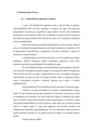 2. Fundamentação Teórica
2.1.– A importância da água para o planeta
A água é de fundamental importância para a vida de todas as espécies.
Aproximadamente 80% de nosso organismo é composto por água. Boa parte dos
pesquisadores concorda que a ingestão de água tratada é um dos mais importantes
fatores para a conservação da saúde, ela é considerada o solvente universal, auxilia na
prevenção das doenças (cálculo renal, infecção de urina, etc.) e proteção do organismo
contra o envelhecimento.
Porém, está havendo um grande desperdício desse recurso natural, além de
seu uso ser destinado principalmente para as atividades econômicas. Atualmente, 69%
da água potável é destinada para a agricultura, 22% para as indústrias e apenas 9%
usado para o consumo humano.
A poluição hídrica é outro fator agravante, os rios são poluídos por esgotos
domésticos, efluentes industriais, resíduos hospitalares, agrotóxicos, entre outros
elementos que alteram as propriedades físico-químicas da água.
No livro Cidadão de Papel o saneamento básico é particularmente relevante.
Essa discussão tem também um lado ecológico. Uma pesquisa do IBGE, divulgada em
1993, mostrou que 92% do esgoto é jogado direto nos rios, sem nenhum tratamento,
transformando as aguas em focos de doenças. Quanto melhor o saneamento básico,
menor a proliferação de germes e bactérias, ingeridos com a agua e a comida.
(DIMENSTEIN).
Aproximadamente 70% da superfície terrestre encontra-se coberta por água.
O Brasil é um país privilegiado com relação à disponibilidade de água,
detém 53% do manancial de água doce disponível na América do Sul e possui o maior
rio do planeta (rio Amazonas). Os climas equatorial, tropical e subtropical que atuam
sobre o território, proporcionam elevados índices pluviométricos. No entanto, mesmo
com grande disponibilidade de recursos hídricos, o país sofre com a escassez de água
potável em alguns lugares. A água doce disponível em território brasileiro está
irregularmente distribuída: aproximadamente, 72% dos mananciais estão presentes na
região amazônica, restando 27% na região Centro-Sul e apenas 1% na região Nordeste
do país.
Conforme Branco (2000)
 
