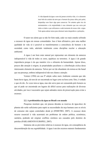 A vida depende da água e sem ela jamais existiria vida, e é o elemento
mais belo do cenário da terra que o homem faz pouco dela, pois polui,
desperdiça sem fazer algo para conservar. No entanto quão rico de
ensinamentos e de originalidade é esse elemento que nos cerca por
todos os lados e que utilizamos a cada momento de nossa vida: a água.
Vale apena adotar meios para diminuir tanto desperdício e poluições.
O autor nos alerta que se não for feito nada, cada vez mais estarão sofrendo
a escassez de água em nossas comunidades. Isso é bem afirmativo, pois uma melhor
qualidade de vida só é possível se transformarmos a consciência do homem e da
sociedade como todo, aderindo totalmente como disciplina escolar a educação
ambiental.
A água é um bem estar natural por representar um elemento da natureza
indispensável à vida de todos os seres, aquáticas ou terrestres. A água é de grande
importância porque é ela que mantém vivo o alimento da humanidade. Apesar disso,
poucos dão atenção à origem, às propriedades peculiares e a distribuição cíclica desse
interessante elemento da natureza. Talvez por ser tão abundante ela tornou-se tão banal
que sua presença, embora indispensável não nos chame a atenção.
Vernier (1994) em sua 9ª edição sobre meio Ambiente comenta que não
basta haver água, ela tem de ser encontrada no lugar certo na hora certa. Sim, é verdade
o que ele diz. Ás vezes tem-se água, mas não serve para ser consumida pelo homem ou
que só pode ser encontrada em lugares de difícil acesso para realizações de diversas
atividades, por isso é necessário que sejam adotados meios de preservação para evitar a
escassez.
2.2. A problemática da água no Brasil e no mundo
Pesquisas mostram que, em poucas décadas as reservas de água-doce do
planeta não serão suficientes para suprir as necessidades da raça humana caso os níveis
de consumo não sejam controlados desde já (INMETRO, 2007). A escassez deste
recurso essencial à vida acarretará em problemas de ordem política, econômica,
sanitária, podendo até originar conflitos similares aos causados pelo domínio do
petróleo (PARLAMENTO EUROPEU, 2007).
Inúmeras são as previsões relativas à escassez de água, em conseqüência da
desconsideração da sua esgotabilidade. A água é um dos recursos naturais fundamentais
 