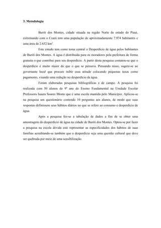 3. Metodologia
Buriti dos Montes, cidade situada na região Norte do estado do Piauí,
extremando com o Ceará tem uma população de aproximadamente 7.974 habitantes e
uma área de 2.652 km2
.
Este estudo tem como tema central o Desperdício de água pelos habitantes
de Buriti dos Montes. A água é distribuída para os moradores pela prefeitura de forma
gratuita o que contribui para seu desperdício. A partir desta pesquisa contatou-se que o
desperdício é muito maior do que o que se pensava. Pensando nisso, sugere-se ao
governante local que procure inibir essa atitude colocando pequenas taxas como
pagamento, visando uma redução no desperdício da água.
Foram elaboradas pesquisas bibliográficas e de campo. A pesquisa foi
realizada com 50 alunos de 9º ano do Ensino Fundamental na Unidade Escolar
Professora Isaura Soares Monte que é uma escola mantida pelo Município. Aplicou-se
na pesquisa um questionário contendo 10 perguntas aos alunos, de modo que suas
respostas definissem seus hábitos diários no que se refere ao consumo e desperdício de
água.
Após a pesquisa fez-se a tabulação de dados a fim de se obter uma
amostragem do desperdício de água na cidade de Buriti dos Montes. Optou-se por fazer
a pesquisa na escola devida este representar as especificidades dos hábitos de suas
famílias acreditando-se também que o desperdício seja uma questão cultural que deve
ser quebrada por meio de uma sensibilização.
 