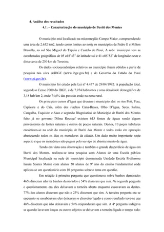 4. Análise dos resultados
4.1. – Caracterização do município de Buriti dos Montes
O município está localizado na microrregião Campo Maior, compreendendo
uma área de 2.652 km2, tendo como limites ao norte os municípios de Pedro II e Milton
Brandão, ao sul São Miguel do Tapuio e Castelo do Piauí, A sede municipal tem as
coordenadas geográficas de 05 o18’43” de latitude sul e 41 o05’52” de longitude oeste e
dista cerca de 250 km de Teresina.
Os dados socioeconômicos relativos ao município foram obtidos a partir de
pesquisa nos sites doIBGE (www.ibge.gov.br) e do Governo do Estado do Piauí
(www.pi.gov.br).
O município foi criado pela Lei nº 4.477 de 29/04/1992. A população total,
segundo o Censo 2000 do IBGE, é de 7.974 habitantes e uma densidade demográfica de
3,18 hab/km 2, onde 74,6% das pessoas estão na zona rural.
Os principais cursos d’água que drenam o município são: os rios Poti, Piau,
Capivara e do Cais, além dos riachos Cana-Brava, Olho D’água, Seco, Salina,
Cangalha, Esquisito e Saco e segundo Diagnóstico do Município de Buriti dos Montes
feito já no governo Dilma Roussef existem 615 fontes de águas sendo alguns
provenientes de fontes naturais e outros de poços naturais. Destes, 10 poços tubulares
encontram-se na sede do município de Buriti dos Monte e todos estão em operação
abastecendo todos os dias os moradores da cidade. Um dado muito importante neste
aspecto é que os moradores não pagam pelo serviço de abastecimento de água.
Tendo em vista esta observação e também o grande desperdício de água em
Buriti dos Montes, realizou-se uma pesquisa com Alunos de uma Escola pública
Municipal localizada na sede do município denominada Unidade Escola Professora
Isaura Soares Monte com alunos 50 alunos de 9º ano do ensino Fundamental onde
aplicou-se um questionário com 10 perguntas sobre o tema em questão.
Em relação à primeira pergunta que questionava sobre banhos demorados
46% disseram não ter banhos demorados e 54% disseram que sim. Na segunda pergunta
o questionamento era eles deixavam a torneira aberta enquanto escovavam os dentes.
77% dos alunos disseram que não e 23% disseram que sim. A terceira pergunta era se
enquanto se ensaboavam eles deixavam o chuveiro ligado e como resultado teve-se que
46% disseram que não deixavam e 54% responderam que sim. A 4ª pergunta indagava
se quando lavavam louças ou outros objetos se deixavam a torneira ligada o tempo todo:
 