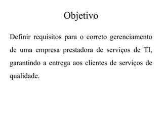 Objetivo
Definir requisitos para o correto gerenciamento
de uma empresa prestadora de serviços de TI,
garantindo a entrega aos clientes de serviços de
qualidade.
 