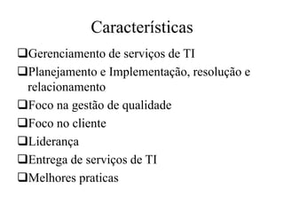 Características
Gerenciamento de serviços de TI
Planejamento e Implementação, resolução e
relacionamento
Foco na gestão de qualidade
Foco no cliente
Liderança
Entrega de serviços de TI
Melhores praticas
 