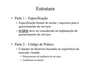 Estrutura
• Parte 1 – Especificação
– Especificação formal da norma / requisitos para o
gerenciamento de serviços
– O QUE deve ser considerado na implantação do
gerenciamento de serviços
• Parte 2 – Código de Prática
– Conjunto de diretrizes baseadas na experiência do
mercado visando:
• Planejamento de melhoria de serviços
• Auditorias na norma
 