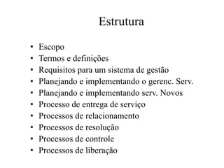 Estrutura
• Escopo
• Termos e definições
• Requisitos para um sistema de gestão
• Planejando e implementando o gerenc. Serv.
• Planejando e implementando serv. Novos
• Processo de entrega de serviço
• Processos de relacionamento
• Processos de resolução
• Processos de controle
• Processos de liberação
 