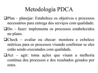 Metodologia PDCA
Plan – planejar: Estabelece os objetivos e processos
necessários para entrega dos serviços com qualidade.
Do – fazer: implementa os processos estabelecidos
no plano.
Check – avaliar ou checar: monitora e exbelece
métricas para os processos visando confirmar se eles
estão sendo executados com qualidade.
Act – agir: toma ações que visam a melhoria
contínua dos processos e dos resultados gerados por
estes.
 