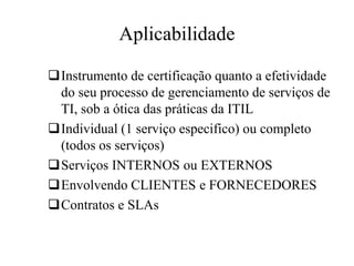 Aplicabilidade
Instrumento de certificação quanto a efetividade
do seu processo de gerenciamento de serviços de
TI, sob a ótica das práticas da ITIL
Individual (1 serviço especifico) ou completo
(todos os serviços)
Serviços INTERNOS ou EXTERNOS
Envolvendo CLIENTES e FORNECEDORES
Contratos e SLAs
 