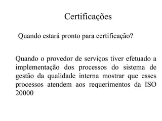 Certificações
Quando o provedor de serviços tiver efetuado a
implementação dos processos do sistema de
gestão da qualidade interna mostrar que esses
processos atendem aos requerimentos da ISO
20000
Quando estará pronto para certificação?
 
