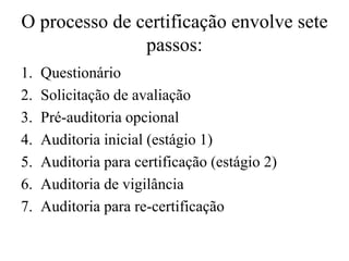 O processo de certificação envolve sete
passos:
1. Questionário
2. Solicitação de avaliação
3. Pré-auditoria opcional
4. Auditoria inicial (estágio 1)
5. Auditoria para certificação (estágio 2)
6. Auditoria de vigilância
7. Auditoria para re-certificação
 