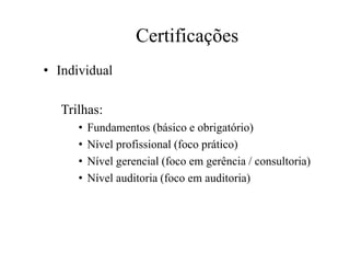 Certificações
• Individual
Trilhas:
• Fundamentos (básico e obrigatório)
• Nível profissional (foco prático)
• Nível gerencial (foco em gerência / consultoria)
• Nível auditoria (foco em auditoria)
 