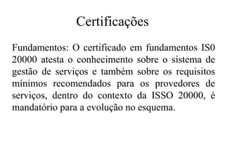 Certificações
Fundamentos: O certificado em fundamentos IS0
20000 atesta o conhecimento sobre o sistema de
gestão de serviços e também sobre os requisitos
mínimos recomendados para os provedores de
serviços, dentro do contexto da ISSO 20000, é
mandatório para a evolução no esquema.
 
