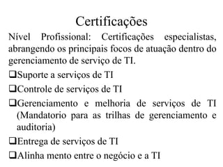 Certificações
Nível Profissional: Certificações especialistas,
abrangendo os principais focos de atuação dentro do
gerenciamento de serviço de TI.
Suporte a serviços de TI
Controle de serviços de TI
Gerenciamento e melhoria de serviços de TI
(Mandatorio para as trilhas de gerenciamento e
auditoria)
Entrega de serviços de TI
Alinha mento entre o negócio e a TI
 