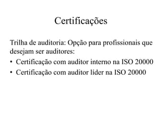 Certificações
Trilha de auditoria: Opção para profissionais que
desejam ser auditores:
• Certificação com auditor interno na ISO 20000
• Certificação com auditor líder na ISO 20000
 