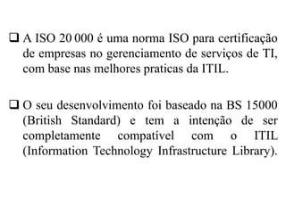  A ISO 20 000 é uma norma ISO para certificação
de empresas no gerenciamento de serviços de TI,
com base nas melhores praticas da ITIL.
 O seu desenvolvimento foi baseado na BS 15000
(British Standard) e tem a intenção de ser
completamente compatível com o ITIL
(Information Technology Infrastructure Library).
 