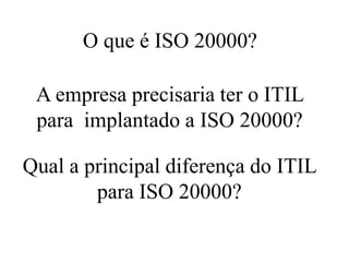 A empresa precisaria ter o ITIL
para implantado a ISO 20000?
Qual a principal diferença do ITIL
para ISO 20000?
O que é ISO 20000?
 
