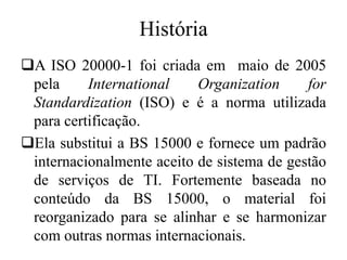 História
A ISO 20000-1 foi criada em maio de 2005
pela International Organization for
Standardization (ISO) e é a norma utilizada
para certificação.
Ela substitui a BS 15000 e fornece um padrão
internacionalmente aceito de sistema de gestão
de serviços de TI. Fortemente baseada no
conteúdo da BS 15000, o material foi
reorganizado para se alinhar e se harmonizar
com outras normas internacionais.
 