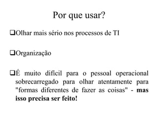 Por que usar?
Olhar mais sério nos processos de TI
Organização
É muito difícil para o pessoal operacional
sobrecarregado para olhar atentamente para
"formas diferentes de fazer as coisas" - mas
isso precisa ser feito!
 
